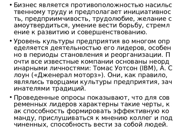 Бизнес является противоположностью насильственному труду и предполагает инициативность, предприимчивость, трудолюбие, желание самоутвердиться, умение вести борьбу, стремление к развитию и совершенствованию. Уровень культуры предприятия во многом определяется деятельностью его лидеров, особенно в периоды становления и реорганизации. Почти все известные компании основаны неординарными личностями: Томас Уотсон (IBM), А. Слоун («Дженерал моторз»). Они, как правило, являлись творцами культуры предприятия, зачинателями традиций. Проведенные опросы показывают, что для современных лидеров характерны такие черты, как способность формировать эффективную команду, прислушиваться к мнению коллег и подчиненных, способность вести за собой людей. 