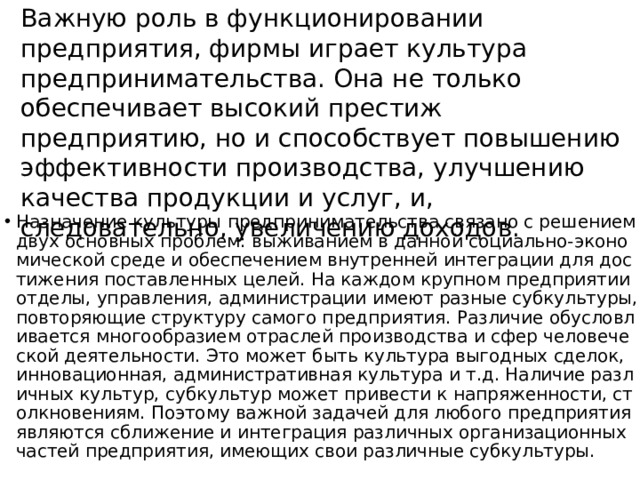 Важную роль в функционировании предприятия, фирмы играет культура предпринимательства. Она не только обеспечивает высокий престиж предприятию, но и способствует повышению эффективности производства, улучшению качества продукции и услуг, и, следовательно, увеличению доходов. Назначение культуры предпринимательства связано с решением двух основных проблем: выживанием в данной социально-экономической среде и обеспечением внутренней интеграции для достижения поставленных целей. На каждом крупном предприятии отделы, управления, администрации имеют разные субкультуры, повторяющие структуру самого предприятия. Различие обусловливается многообразием отраслей производства и сфер человеческой деятельности. Это может быть культура выгодных сделок, инновационная, административная культура и т.д. Наличие различных культур, субкультур может привести к напряженности, столкновениям. Поэтому важной задачей для любого предприятия являются сближение и интеграция различных организационных частей предприятия, имеющих свои различные субкультуры. 