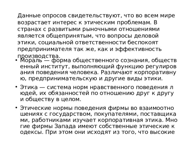 Данные опросов свидетельствуют, что во всем мире возрастает интерес к этическим проблемам. В странах с развитыми рыночными отношениями является общепринятым, что вопросы деловой этики, социальной ответственности беспокоят предпринимателя так же, как и эффективность производства. Мораль — форма общественного сознания, общественный институт, выполняющий функцию регулирования поведения человека. Различают корпоративную, предпринимательскую и другие виды этики. Этика — система норм нравственного поведения людей, их обязанностей по отношению друг к другу и обществу в целом. Этические нормы поведения фирмы во взаимоотношениях с государством, покупателями, поставщиками, работниками изучает корпоративная этика. Многие фирмы Запада имеют собственные этические кодексы. При этом они исходят из того, что высокие 