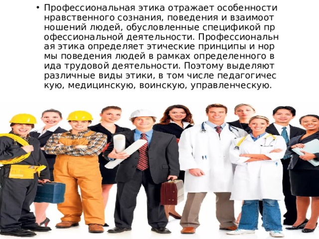 Профессиональная этика отражает особенности нравственного сознания, поведения и взаимоотношений людей, обусловленные спецификой профессиональной деятельности. Профессиональная этика определяет этические принципы и нормы поведения людей в рамках определенного вида трудовой деятельности. Поэтому выделяют различные виды этики, в том числе педагогическую, медицинскую, воинскую, управленческую. 