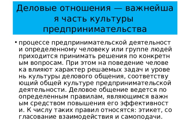 Деловые отношения — важнейшая часть культуры  предпринимательства процессе предпринимательской деятельности определенному человеку или группе людей приходится принимать решения по конкретным вопросам. При этом на поведение человека влияют характер решаемых задач и уровень культуры делового общения, соответствующий общей культуре предпринимательской деятельности. Деловое общение ведется по определенным правилам, являющимся важным средством повышения его эффективности. К числу таких правил относятся: этикет, согласование взаимодействия и самоподачи. 