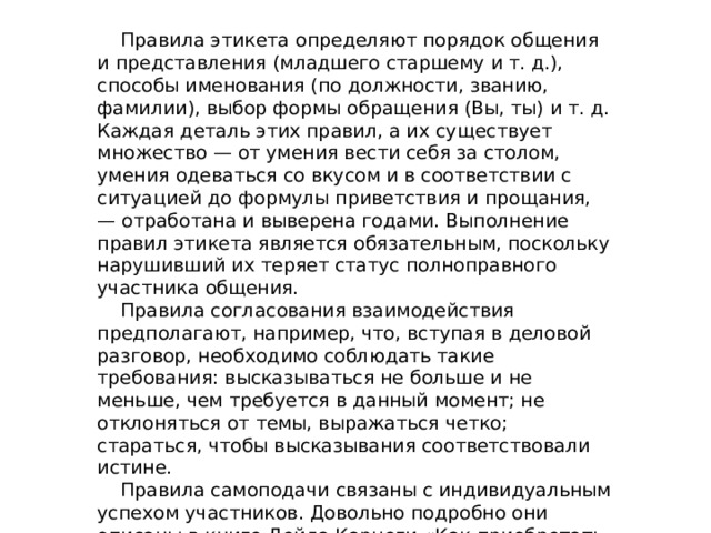  Правила этикета определяют порядок общения и представления (младшего старшему и т. д.), способы именования (по должности, званию, фамилии), выбор формы обращения (Вы, ты) и т. д. Каждая деталь этих правил, а их существует множество — от умения вести себя за столом, умения одеваться со вкусом и в соответствии с ситуацией до формулы приветствия и прощания, — отработана и выверена годами. Выполнение правил этикета является обязательным, поскольку нарушивший их теряет статус полноправного участника общения.  Правила согласования взаимодействия предполагают, например, что, вступая в деловой разговор, необходимо соблюдать такие требования: высказываться не больше и не меньше, чем требуется в данный момент; не отклоняться от темы, выражаться четко; стараться, чтобы высказывания соответствовали истине.  Правила самоподачи связаны с индивидуальным успехом участников. Довольно подробно они описаны в книге Дейла Карнеги «Как приобретать друзей и оказывать влияние на людей». 