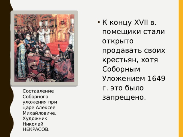 К концу XVII в. помещики стали открыто продавать своих крестьян, хотя Соборным Уложением 1649 г. это было запрещено. Составление Соборного уложения при царе Алексее Михайловиче. Художник Николай НЕКРАСОВ. 