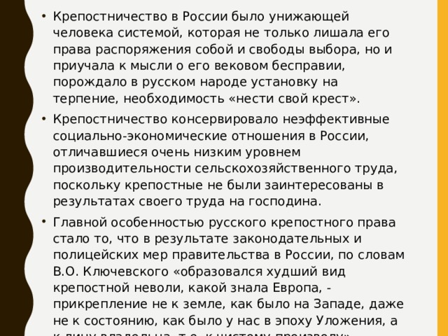 Крепостничество в России было унижающей человека системой, которая не только лишала его права распоряжения собой и свободы выбора, но и приучала к мысли о его вековом бесправии, порождало в русском народе установку на терпение, необходимость «нести свой крест». Крепостничество консервировало неэффективные социально-экономические отношения в России, отличавшиеся очень низким уровнем производительности сельскохозяйственного труда, поскольку крепостные не были заинтересованы в результатах своего труда на господина. Главной особенностью русского крепостного права стало то, что в результате законодательных и полицейских мер правительства в России, по словам В.О. Ключевского «образовался худший вид крепостной неволи, какой знала Европа, - прикрепление не к земле, как было на Западе, даже не к состоянию, как было у нас в эпоху Уложения, а к лицу владельца, т.е. к чистому произволу». 