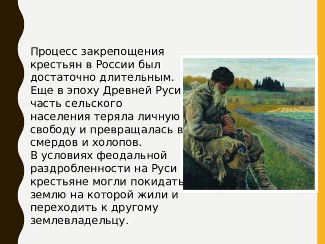 Процесс закрепощения крестьян в России был достаточно длительным. Еще в эпоху Древней Руси часть сельского населения теряла личную свободу и превращалась в смердов и холопов. В условиях феодальной раздробленности на Руси крестьяне могли покидать землю на которой жили и переходить к другому землевладельцу. 