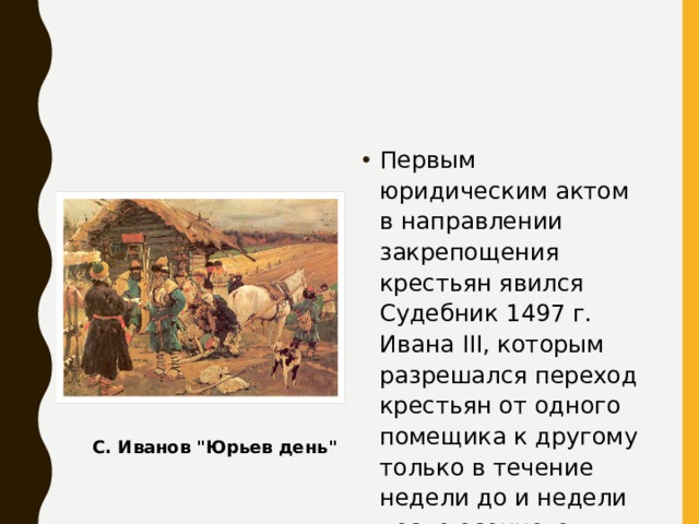 Первым юридическим актом в направлении закрепощения крестьян явился Судебник 1497 г. Ивана III, которым разрешался переход крестьян от одного помещика к другому только в течение недели до и недели после осеннего Юрьева дня при условии уплаты пожилого. С. Иванов 