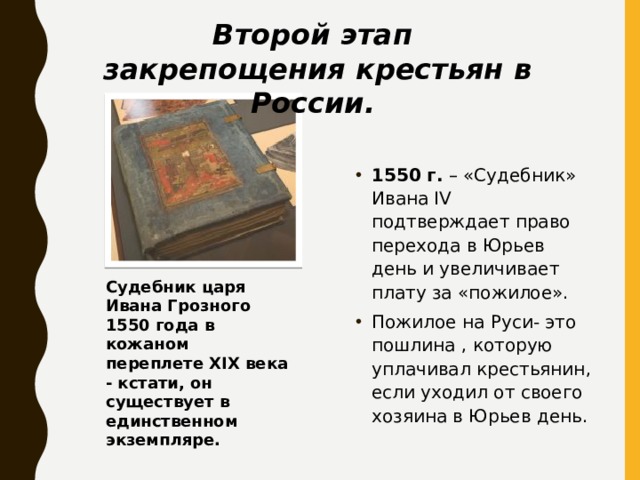 Второй этап закрепощения крестьян в России. 1550 г. – «Судебник» Ивана IV подтверждает право перехода в Юрьев день и увеличивает плату за «пожилое». Пожилое на Руси- это пошлина , которую уплачивал крестьянин, если уходил от своего хозяина в Юрьев день. Судебник царя Ивана Грозного 1550 года в кожаном переплете XIX века - кстати, он существует в единственном экземпляре. 