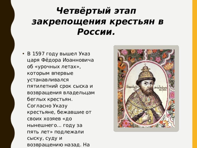 Четвёртый этап закрепощения крестьян в России. В 1597 году вышел Указ царя Фёдора Иоанновича об «урочных летах», которым впервые устанавливался пятилетний срок сыска и возвращения владельцам беглых крестьян. Согласно Указу крестьяне, бежавшие от своих хозяев «до нынешнего... году за пять лет» подлежали сыску, суду и возвращению назад. На бежавших шесть лет назад и ранее Указ не распространялся. 
