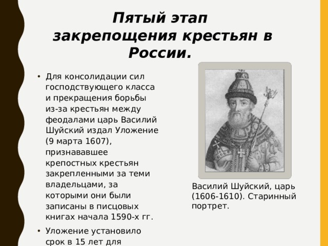 Пятый этап закрепощения крестьян в России. Для консолидации сил господствующего класса и прекращения борьбы из-за крестьян между феодалами царь Василий Шуйский издал Уложение (9 марта 1607), признававшее крепостных крестьян закрепленными за теми владельцами, за которыми они были записаны в писцовых книгах начала 1590-х гг. Уложение установило срок в 15 лет для розыска беглых крестьян. Василий Шуйский, царь (1606-1610). Старинный портрет.  
