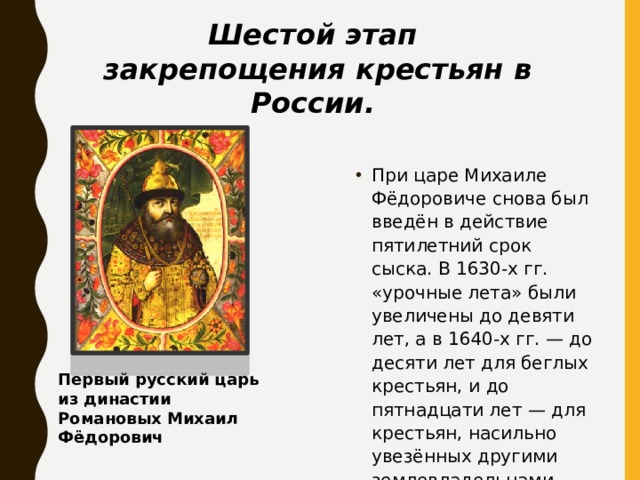 Шестой этап закрепощения крестьян в России. При царе Михаиле Фёдоровиче снова был введён в действие пятилетний срок сыска. В 1630-х гг. «урочные лета» были увеличены до девяти лет, а в 1640-х гг. — до десяти лет для беглых крестьян, и до пятнадцати лет — для крестьян, насильно увезённых другими землевладельцами. Первый русский царь из династии Романовых Михаил Фёдорович 