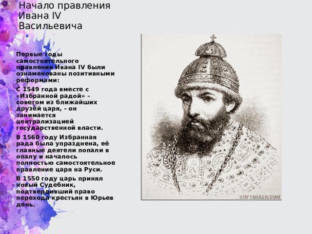 Начало правления Ивана IV Васильевича Первые годы самостоятельного правления Ивана IV были ознаменованы позитивными реформами: С 1549 года вместе с «Избранной радой» – советом из ближайших друзей царя, - он занимается централизацией государственной власти. В 1560 году Избранная рада была упразднена, её главные деятели попали в опалу и началось полностью самостоятельное правление царя на Руси. В 1550 году царь принял новый Судебник, подтвердивший право перехода крестьян в Юрьев день.  
