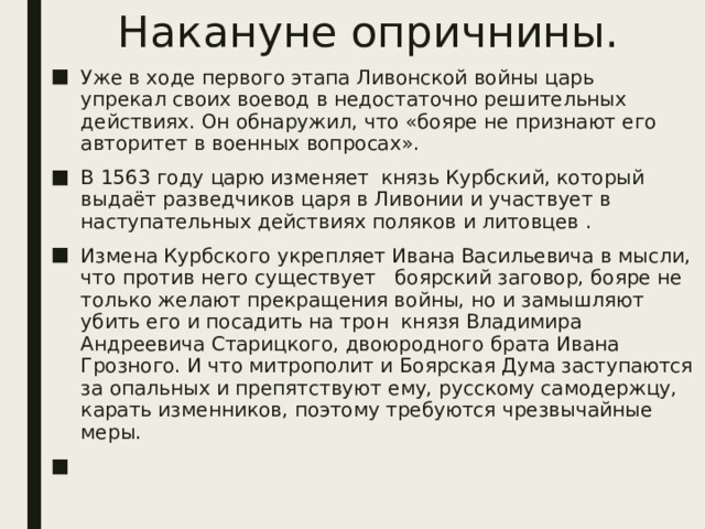 Накануне опричнины. Уже в ходе первого этапа Ливонской войны царь упрекал своих воевод в недостаточно решительных действиях. Он обнаружил, что «бояре не признают его авторитет в военных вопросах». В 1563 году царю изменяет князь Курбский, который выдаёт разведчиков царя в Ливонии и участвует в наступательных действиях поляков и литовцев . Измена Курбского укрепляет Ивана Васильевича в мысли, что против него существует боярский заговор, бояре не только желают прекращения войны, но и замышляют убить его и посадить на трон князя Владимира Андреевича Старицкого, двоюродного брата Ивана Грозного. И что митрополит и Боярская Дума заступаются за опальных и препятствуют ему, русскому самодержцу, карать изменников, поэтому требуются чрезвычайные меры. 