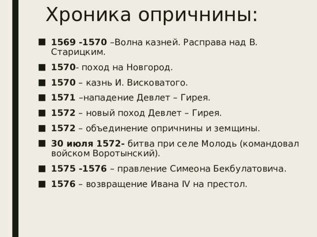 Хроника опричнины: 1569 -1570 –Волна казней. Расправа над В. Старицким. 1570 - поход на Новгород. 1570 – казнь И. Висковатого. 1571 –нападение Девлет – Гирея. 1572 – новый поход Девлет – Гирея. 1572 – объединение опричнины и земщины. 30 июля 1572- битва при селе Молодь (командовал войском Воротынский). 1575 -1576 – правление Симеона Бекбулатовича. 1576 – возвращение Ивана ΙV на престол. 