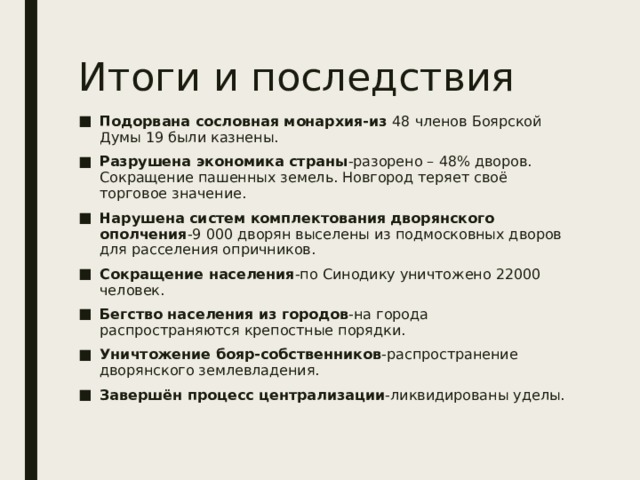 Итоги и последствия Подорвана сословная монархия-из 48 членов Боярской Думы 19 были казнены. Разрушена экономика страны -разорено – 48% дворов. Сокращение пашенных земель. Новгород теряет своё торговое значение. Нарушена систем комплектования дворянского ополчения -9 000 дворян выселены из подмосковных дворов для расселения опричников. Сокращение населения -по Синодику уничтожено 22000 человек. Бегство населения из городов -на города распространяются крепостные порядки. Уничтожение бояр-собственников -распространение дворянского землевладения. Завершён процесс централизации -ликвидированы уделы. 