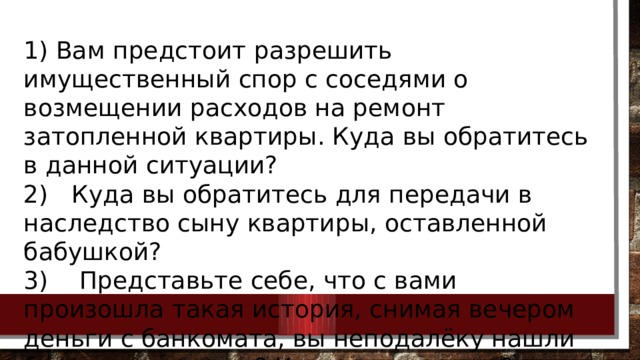 1) Вам предстоит разрешить имущественный спор с соседями о возмещении расходов на ремонт затопленной квартиры. Куда вы обратитесь в данной ситуации? 2)  Куда вы обратитесь для передачи в наследство сыну квартиры, оставленной бабушкой? 3)  Представьте себе, что с вами произошла такая история, снимая вечером деньги с банкомата, вы неподалёку нашли банковскую карту? Как вы поступите? 