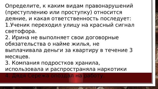 Определите, к каким видам правонарушений (преступлению или проступку) относится деяние, и какая ответственность последует: 1.Ученик переходил улицу на красный сигнал светофора. 2. Ирина не выполняет свои договорные обязательства о найме жилья, не выплачивала деньги за квартиру в течение 3 месяцев. 3. Компания подростков хранила, использовала и распространяла наркотики 4. Дядя Сережа опоздал на работу. 