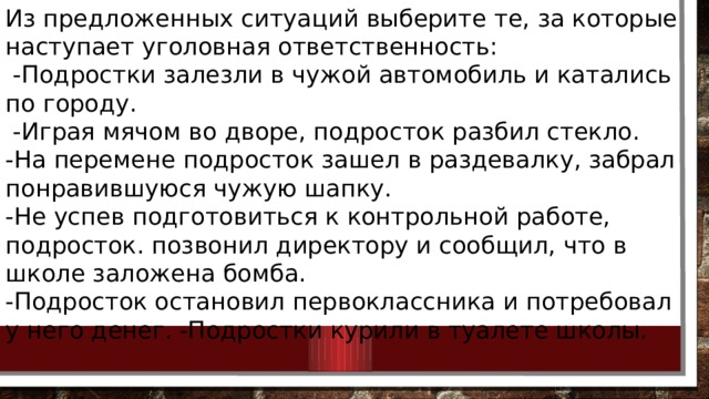 Из предложенных ситуаций выберите те, за которые наступает уголовная ответственность:  -Подростки залезли в чужой автомобиль и катались по городу.  -Играя мячом во дворе, подросток разбил стекло. -На перемене подросток зашел в раздевалку, забрал понравившуюся чужую шапку. -Не успев подготовиться к контрольной работе, подросток. позвонил директору и сообщил, что в школе заложена бомба. -Подросток остановил первоклассника и потребовал у него денег. -Подростки курили в туалете школы. 