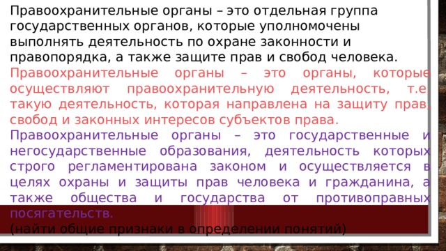 Правоохранительные органы – это отдельная группа государственных органов, которые уполномочены выполнять деятельность по охране законности и правопорядка, а также защите прав и свобод человека. Правоохранительные органы – это органы, которые осуществляют правоохранительную деятельность, т.е. такую деятельность, которая направлена на защиту прав, свобод и законных интересов субъектов права. Правоохранительные органы – это государственные и негосударственные образования, деятельность которых строго регламентирована законом и осуществляется в целях охраны и защиты прав человека и гражданина, а также общества и государства от противоправных посягательств.  (найти общие признаки в определении понятий) 