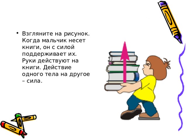 Взгляните на рисунок. Когда мальчик несет книги, он с силой поддерживает их. Руки действуют на книги. Действие одного тела на другое – сила. 