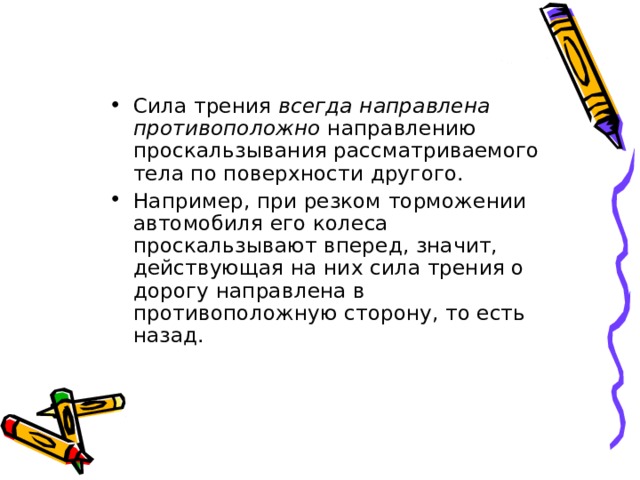 Сила трения всегда направлена противоположно направлению проскальзывания рассматриваемого тела по поверхности другого. Например, при резком торможении автомобиля его колеса проскальзывают вперед, значит, действующая на них сила трения о дорогу направлена в противоположную сторону, то есть назад. 