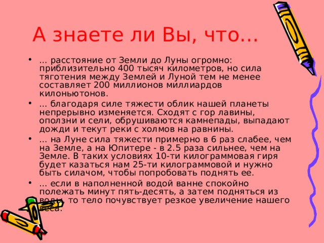 А знаете ли Вы, что… ... расстояние от Земли до Луны огромно: приблизительно 400 тысяч километров, но сила тяготения между Землей и Луной тем не менее составляет 200 миллионов миллиардов килоньютонов. ... благодаря силе тяжести облик нашей планеты непрерывно изменяется. Сходят с гор лавины, оползни и сели, обрушиваются камнепады, выпадают дожди и текут реки с холмов на равнины. ... на Луне сила тяжести примерно в 6 раз слабее, чем на Земле, а на Юпитере - в 2.5 раза сильнее, чем на Земле. В таких условиях 10-ти килограммовая гиря будет казаться нам 25-ти килограммовой и нужно быть силачом, чтобы попробовать поднять ее. ... если в наполненной водой ванне спокойно полежать минут пять-десять, а затем подняться из воды, то тело почувствует резкое увеличение нашего веса. 