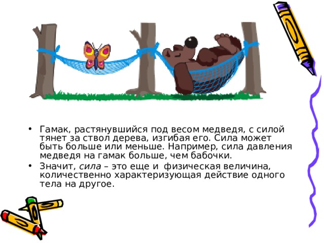 Гамак, растянувшийся под весом медведя, с силой тянет за ствол дерева, изгибая его. Сила может быть больше или меньше. Например, сила давления медведя на гамак больше, чем бабочки. Значит, сила – это еще и физическая величина, количественно характеризующая действие одного тела на другое. 
