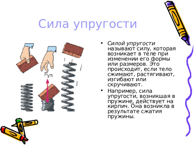 Сила упругости Силой упругости называют силу, которая возникает в теле при изменении его формы или размеров. Это происходит, если тело сжимают, растягивают, изгибают или скручивают. Например, сила упругости, возникшая в пружине, действует на кирпич. Она возникла в результате сжатия пружины. 