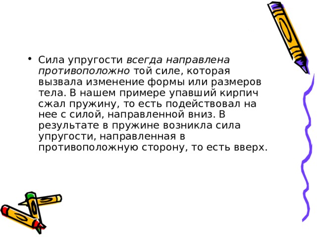 Сила упругости всегда направлена противоположно той силе, которая вызвала изменение формы или размеров тела. В нашем примере упавший кирпич сжал пружину, то есть подействовал на нее с силой, направленной вниз. В результате в пружине возникла сила упругости, направленная в противоположную сторону, то есть вверх. 