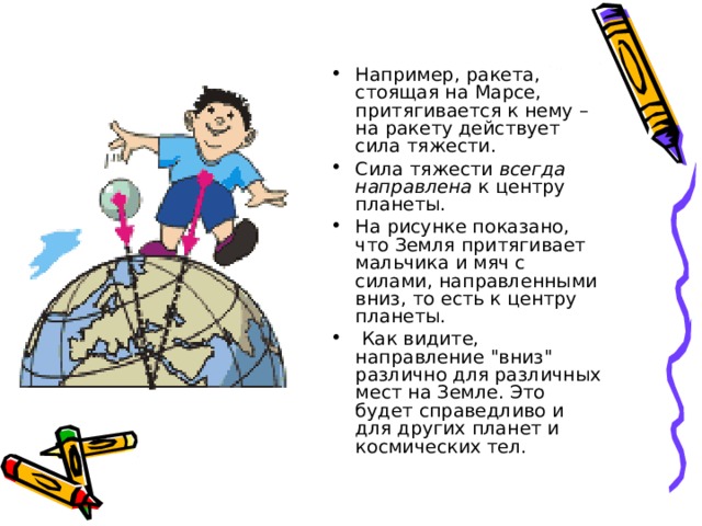 Например, ракета, стоящая на Марсе, притягивается к нему – на ракету действует сила тяжести. Сила тяжести всегда направлена к центру планеты. На рисунке показано, что Земля притягивает мальчика и мяч с силами, направленными вниз, то есть к центру планеты.  Как видите, направление 