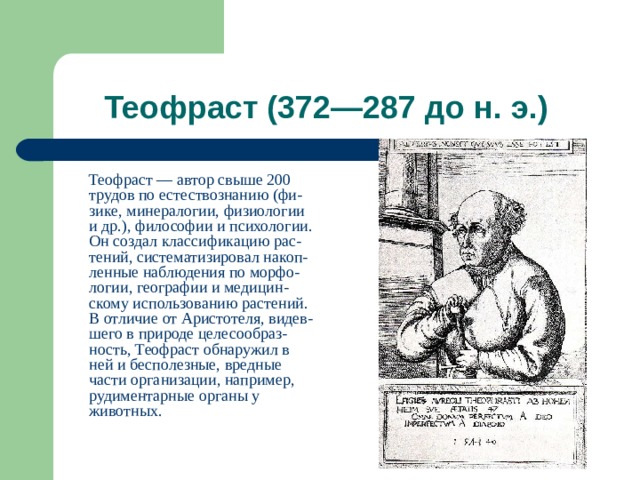  Теофраст — автор свыше 200 трудов по естествознанию (фи-зике, минералогии, физиологии и др.), философии и психологии. Он создал классификацию рас-тений, систематизировал накоп-ленные наблюдения по морфо-логии, географии и медицин-скому использованию растений. В отличие от Аристотеля, видев-шего в природе целесообраз-ность, Теофраст обнаружил в ней и бесполезные, вредные части организации, например, рудиментарные органы у животных. 