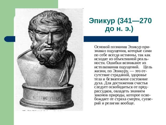 Эпикур (341—270 до н. э.)  Основой познания Эпикур при-знавал ощущения, которые сами по себе всегда истинны, так как исходят из объективной реаль-ности. Ошибки возникают из истолкования ощущений. Цель жизни, по Эпикуру, — это от-сутствие страданий, здоровье тела и безмятежное состояние духа. Для достижения счастья следует освободиться от пред-рассудков, овладеть знанием законов природы, которое осво-бождает от страха смерти, суеве-рий и религии вообще. 