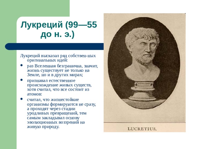 Лукреций (99—55 до н. э.) Лукреций высказал ряд собствен-ных оригинальных идей: раз Вселенная безгранична, значит, жизнь существует не только на Земле, но и в других мирах; признавал естественное происхождение живых существ, хотя считал, что все состоит из атомов: считал, что жизнестойкие организмы формируются не сразу, а проходят через стадии уродливых превращений, тем самым закладывал основу эволюционных воззрений на живую природу.  