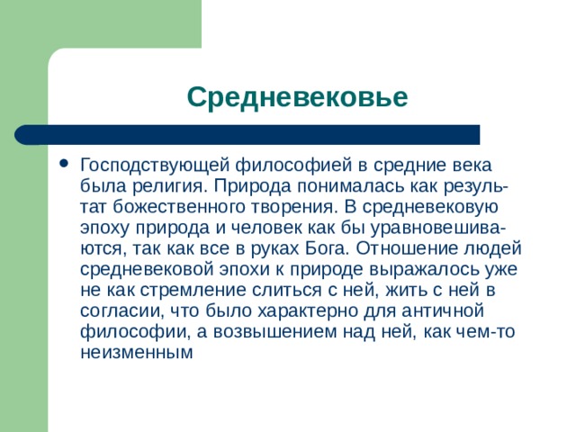 Господствующей философией в средние века была религия. Природа понималась как резуль-тат божественного творения. В средневековую эпоху природа и человек как бы уравновешива-ются, так как все в руках Бога. Отношение людей средневековой эпохи к природе выражалось уже не как стремление слиться с ней, жить с ней в согласии, что было характерно для античной философии, а возвышением над ней, как чем-то неизменным 