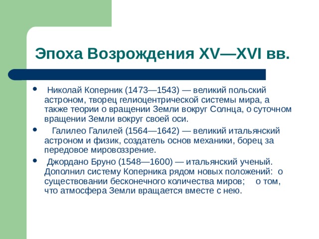  Николай Коперник (1473—1543) — великий польский астроном, творец гелиоцентрической системы мира, а также теории о вращении Земли вокруг Солнца, о суточном вращении Земли вокруг своей оси.  Галилео Галилей (1564—1642) — великий итальянский астроном и физик, создатель основ механики, борец за передовое мировоззрение.  Джордано Бруно (1548—1600) — итальянский ученый. Дополнил систему Коперника рядом новых положений: о существовании бесконечного количества миров;  о том, что атмосфера Земли вращается вместе с нею. 