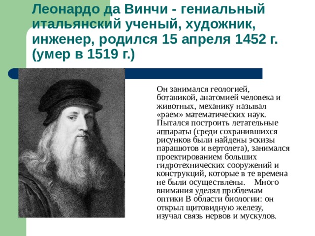 Леонардо да Винчи - гениальный итальянский ученый, художник, инженер, родился 15 апреля 1452 г. (умер в 1519 г.)  Он занимался геологией, ботаникой, анатомией человека и животных, механику называл «раем» математических наук. Пытался построить летательные аппараты (среди сохранившихся рисунков были найдены эскизы парашютов и вертолета), занимался проектированием больших гидротехнических сооружений и конструкций, которые в те времена не были осуществлены. Много внимания уделял проблемам оптики В области биологии: он открыл щитовидную железу, изучал связь нервов и мускулов. 