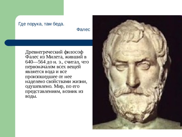 Где порука, там беда. Фалес  Древнегреческий философ Фалес из Милета, живший в 640—564 до н. э., считал, что первоначалом всех вещей является вода и все произошедшее от нее наделено свойствами жизни, одушевлено. Мир, по его представлениям, возник из воды. 