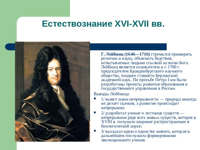 Естествознание XVI-XVII вв.    Г. Лейбниц (1646—1716) стремился примирить религию и науку, объяснить бедствия, испытываемые людьми ссылкой на волю Бога. Лейбниц является основателем и с 1700 г. председателем Бранденбургского научного общества, позднее ставшего Берлинской академией наук. По просьбе Петра I им были разработаны проекты развития образования и государственного управления в России. Выводы Лейбница: 1/ вывел закон непрерывности — природа никогда не делает скачков, а развитие происходит непрерывно; 2/ разработал учение о лестнице существ — непрерывном ряде всех живых существ, которое в XVIII в. получило широкое распространение в биологической науке; 3/ высказал идею о единстве живого, которая в. дальнейшем послужила формированию эволюционного учения. 