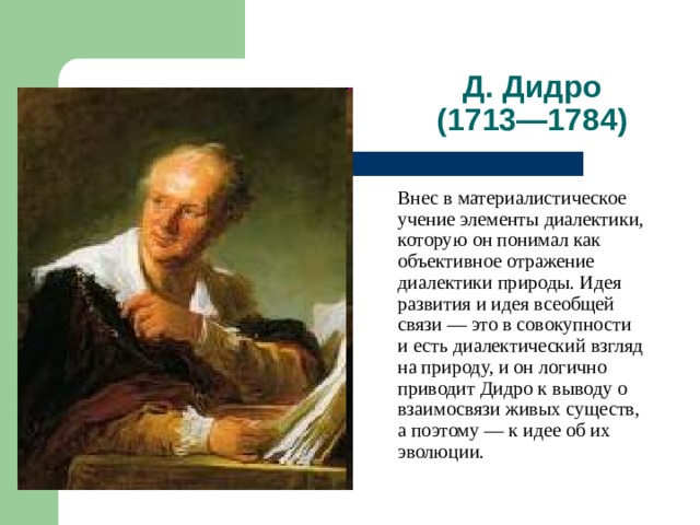 Д. Дидро  (1713—1784)  Внес в материалистическое учение элементы диалектики, которую он понимал как объективное отражение диалектики природы. Идея развития и идея всеобщей связи — это в совокупности и есть диалектический взгляд на природу, и он логично приводит Дидро к выводу о взаимосвязи живых существ, а поэтому — к идее об их эволюции. 