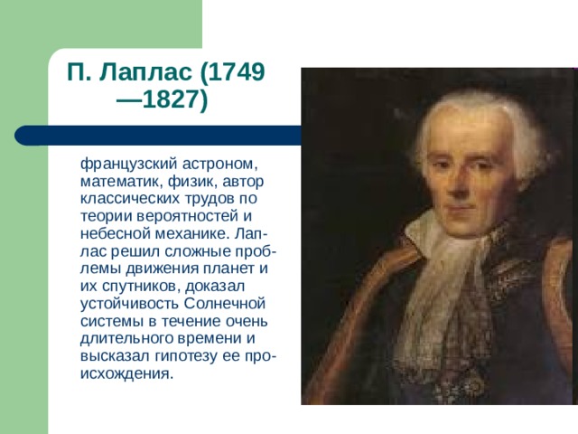П. Лаплас (1749—1827)  французский астроном, математик, физик, автор классических трудов по теории вероятностей и небесной механике. Лап-лас решил сложные проб-лемы движения планет и их спутников, доказал устойчивость Солнечной системы в течение очень длительного времени и высказал гипотезу ее про-исхождения. 