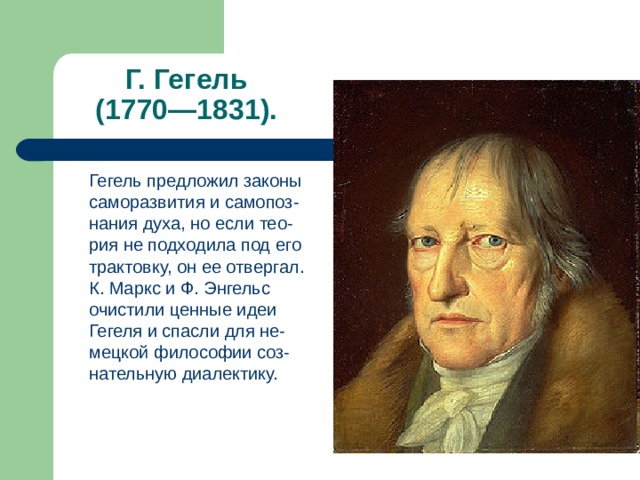 Г. Гегель  (1770—1831).  Гегель предложил законы саморазвития и самопоз-нания духа, но если тео-рия не подходила под его трактовку, он ее отвергал. К. Маркс и Ф. Энгельс очистили ценные идеи Гегеля и спасли для не-мецкой философии соз-нательную диалектику. 