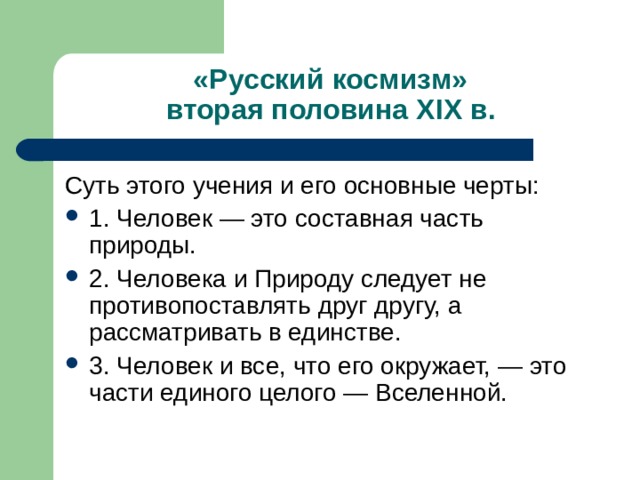 «Русский космизм»  вторая половина Х I Х в. Суть этого учения и его основные черты: 1. Человек — это составная часть природы. 2. Человека и Природу следует не противопоставлять друг другу, а рассматривать в единстве. 3. Человек и все, что его окружает, — это части единого целого — Вселенной. 