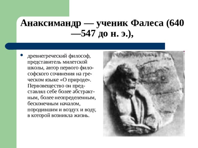 Анаксимандр — ученик Фалеса (640—547 до н. э.), древнегреческий философ, представитель милетской школы, автор первого фило-софского сочинения на гре-ческом языке «О природе». Первовещество он пред-ставлял себе более абстракт-ным, более неопределенным, бесконечным началом, породившим и воздух и воду, в которой возникла жизнь.  