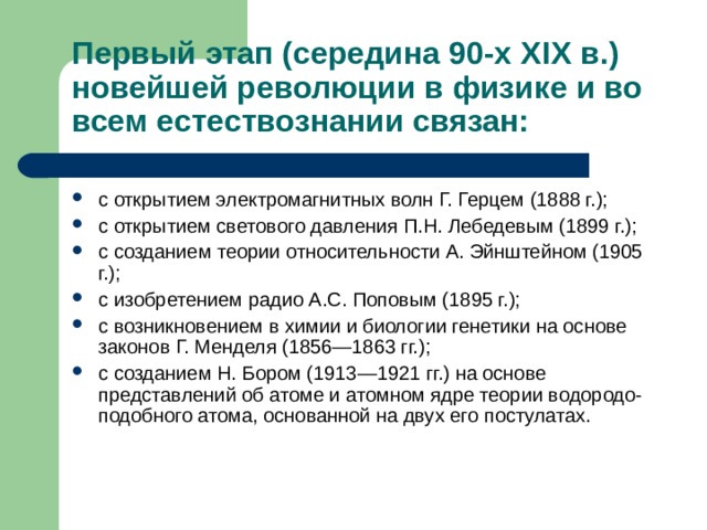 Первый этап (середина 90-х Х I Х в.) новейшей революции в физике и во всем естествознании связан: с открытием электромагнитных волн Г. Герцем (1888 г.); с открытием светового давления П.Н. Лебедевым (1899 г.); с созданием теории относительности А. Эйнштейном (1905 г.); с изобретением радио А.С. Поповым (1895 г.); с возникновением в химии и биологии генетики на основе законов Г. Менделя (1856—1863 гг.); с созданием Н. Бором (1913—1921 гг.) на основе представлений об атоме и атомном ядре теории водородо-подобного атома, основанной на двух его постулатах. 