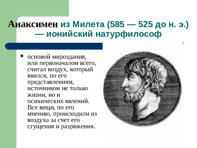 Анаксимен из Милета (585 — 525 до н. э.) — ионийский натурфилософ основой мироздания, или первоначалом всего, считал воздух, который явился, по его представлениям, источником не только жизни, но и психических явлений. Все вещи, по его мнению, происходили из воздуха за счет его сгущения и разряжения.  