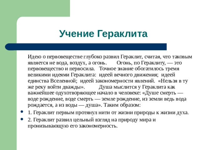   Идею о первовеществе глубоко развил Гераклит, считая, что таковым является не вода, воздух, а огонь. Огонь, по Гераклиту, — это первовещество и первосила. Точное знание обогатилось тремя великими идеями Гераклита: идеей вечного движения; идеей единства Вселенной; идеей закономерности явлений. «Нельзя в ту же реку войти дважды». Душа мыслится у Гераклита как важнейшее одухотворяющее начало в человеке: «Душе смерть — воде рождение, воде смерть — земле рождение, из земли ведь вода рождается, а из воды — душа». Таким образом: 1. Гераклит первым протянул нити от жизни природы к жизни духа. 2. Гераклит развил цельный взгляд на природу мира и пронизывающую его закономерность. 