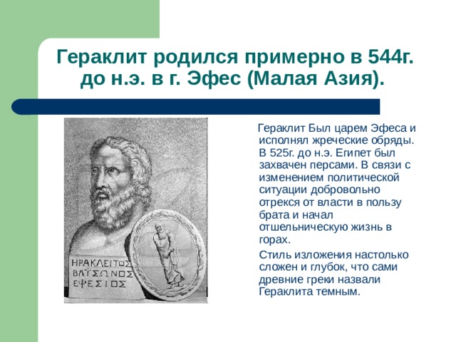 Гераклит родился примерно в 544г. до н.э. в г. Эфес (Малая Азия).  Гераклит Был царем Эфеса и исполнял жреческие обряды. В 525г. до н.э. Египет был захвачен персами. В связи с изменением политической ситуации добровольно отрекся от власти в пользу брата и начал отшельническую жизнь в горах.  Стиль изложения настолько сложен и глубок, что сами древние греки назвали Гераклита темным. 