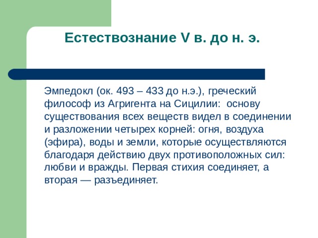 Естествознание V в. до н. э.    Эмпедокл (ок. 493 – 433 до н.э.), греческий философ из Агригента на Сицилии: основу существования всех веществ видел в соединении и разложении четырех корней: огня, воздуха (эфира), воды и земли, которые осуществляются благодаря действию двух противоположных сил: любви и вражды. Первая стихия соединяет, а вторая — разъединяет. 