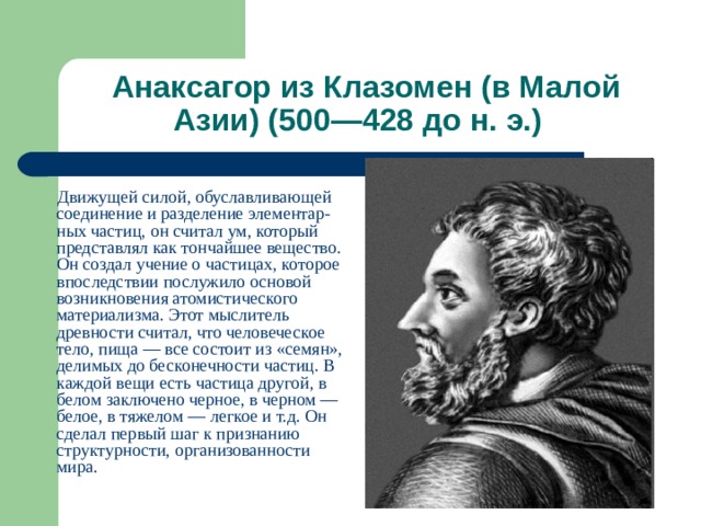  Анаксагор из Клазомен (в Малой Азии) (500—428 до н. э.)  Движущей силой, обуславливающей соединение и разделение элементар-ных частиц, он считал ум, который представлял как тончайшее вещество. Он создал учение о частицах, которое впоследствии послужило основой возникновения атомистического материализма. Этот мыслитель древности считал, что человеческое тело, пища — все состоит из «семян», делимых до бесконечности частиц. В каждой вещи есть частица другой, в белом заключено черное, в черном — белое, в тяжелом — легкое и т.д. Он сделал первый шаг к признанию структурности, организованности мира. 