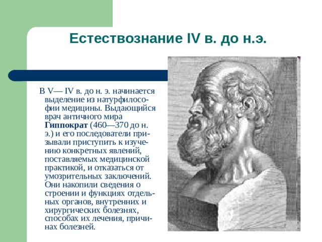 Естествознание IV в. до н.э.    В V— IV в. до н. э. начинается выделение из натурфилосо-фии медицины. Выдающийся врач античного мира Гиппократ (460—370 до н. э.) и его последователи при-зывали приступить к изуче-нию конкретных явлений, поставляемых медицинской практикой, и отказаться от умозрительных заключений. Они накопили сведения о строении и функциях отдель-ных органов, внутренних и хирургических болезнях, способах их лечения, причи-нах болезней. 