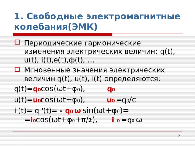 1. Свободные электромагнитные колебания(ЭМК) Периодические гармонические изменения электрических величин: q(t), u(t), i(t),e(t), ф (t), … Мгновенные значения электрических величин q(t), u(t), i(t) определяются: q(t)= q 0 cos( ω t+ φ 0 ) ,    q 0 u(t)= u 0 cos( ω t+ φ 0 ),   u 0  =q 0 /с i (t)= q '(t)= -  q 0 ω  sin( ω t+ φ 0 )= = i 0 cos( ω t+ φ 0 + π / 2 ), i 0 =q 0 ω  
